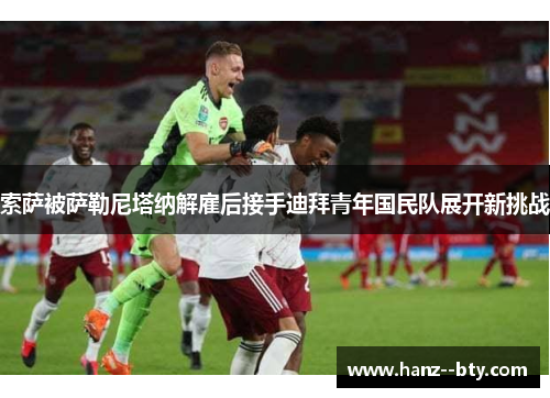 索萨被萨勒尼塔纳解雇后接手迪拜青年国民队展开新挑战 索萨被萨勒尼塔纳解雇后接手迪拜青年国民队展开新挑战